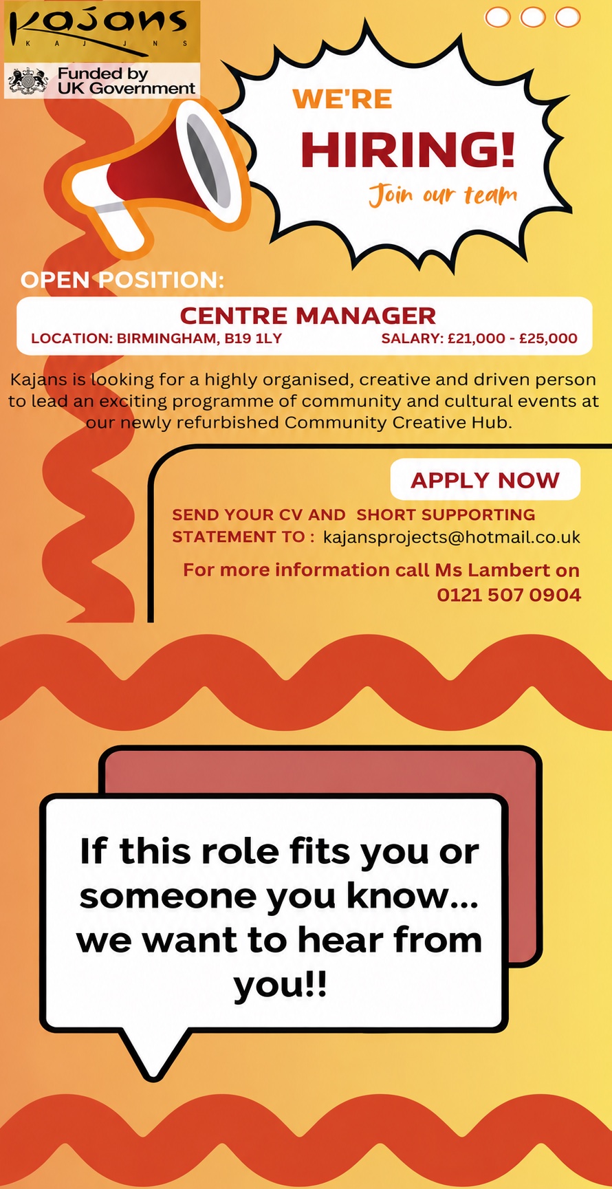 We are hiring: Centre Manager. Location Birmingham, B19 1LY. Salary £21,000 to £25,000. Kajans is looking for a highly organised, creative and driven person to lead an exciting programme of community and cultural events at our newly refurbished Community Creative Hub. Send your CV and a short supporting statement to kajansprojects@hotmail.co.uk, or call Ms Lambert on 0121 507 0904.